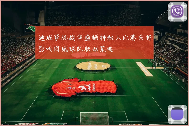 迪班萨观战华盛顿神秘人比赛或将影响同城球队联动策略