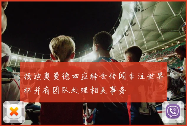 扬迪奥曼德回应转会传闻专注世界杯并有团队处理相关事务