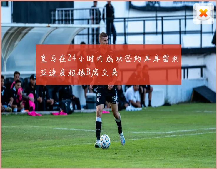 皇马在24小时内成功签约库库雷利亚速度超越B席交易