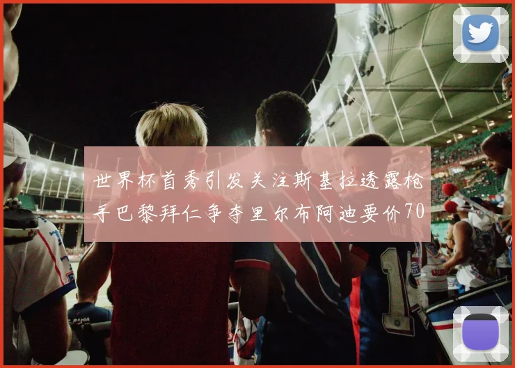 世界杯首秀引发关注斯基拉透露枪手巴黎拜仁争夺里尔布阿迪要价7000万欧