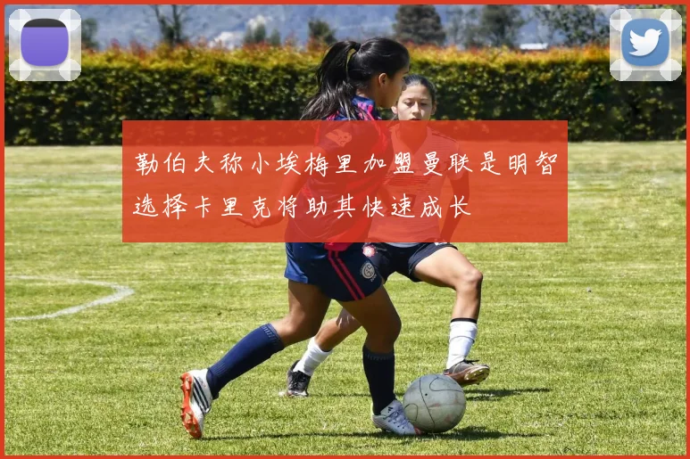 勒伯夫称小埃梅里加盟曼联是明智选择卡里克将助其快速成长