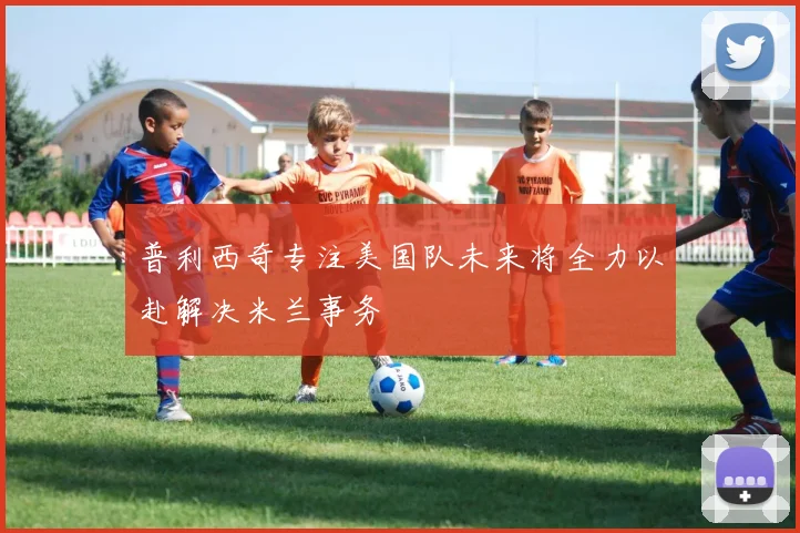 普利西奇专注美国队未来将全力以赴解决米兰事务