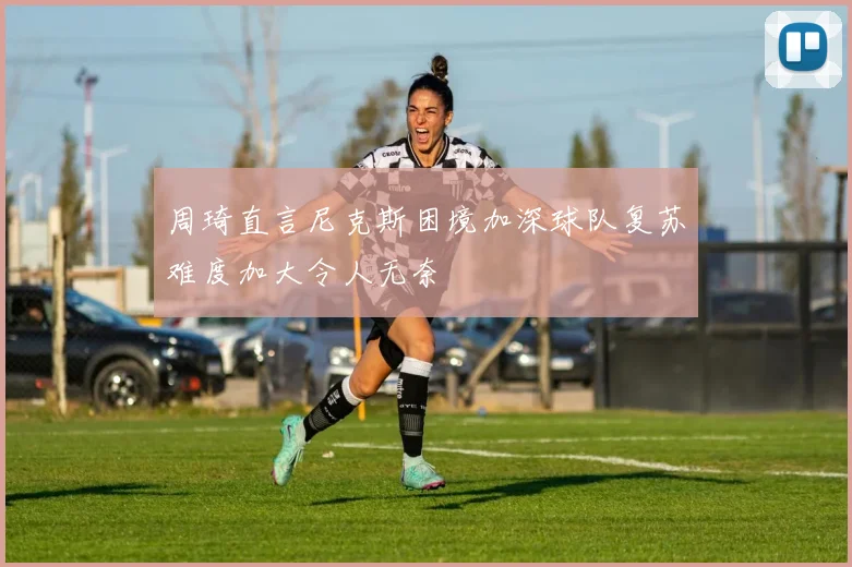 周琦直言尼克斯困境加深球队复苏难度加大令人无奈
