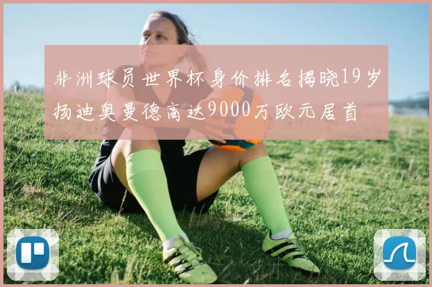 非洲球员世界杯身价排名揭晓19岁扬迪奥曼德高达9000万欧元居首
