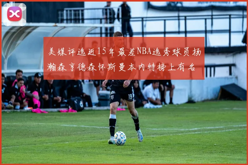 美媒评选近15年最差NBA选秀球员杨瀚森亨德森怀斯曼本内特榜上有名