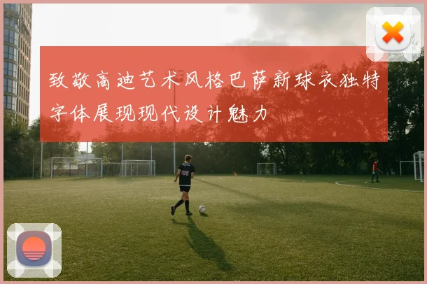 致敬高迪艺术风格巴萨新球衣独特字体展现现代设计魅力