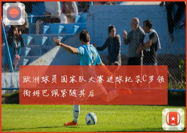 欧洲球员国家队大赛进球纪录C罗领衔姆巴佩紧随其后