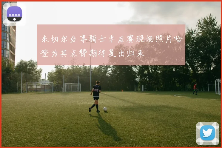 米切尔分享骑士季后赛现场照片哈登为其点赞期待复出归来