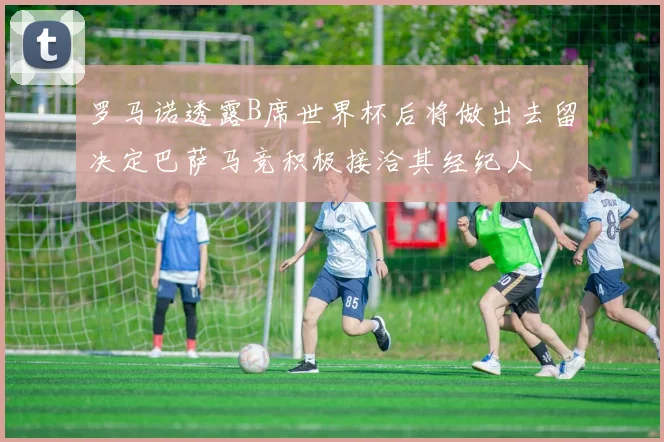 罗马诺透露B席世界杯后将做出去留决定巴萨马竞积极接洽其经纪人