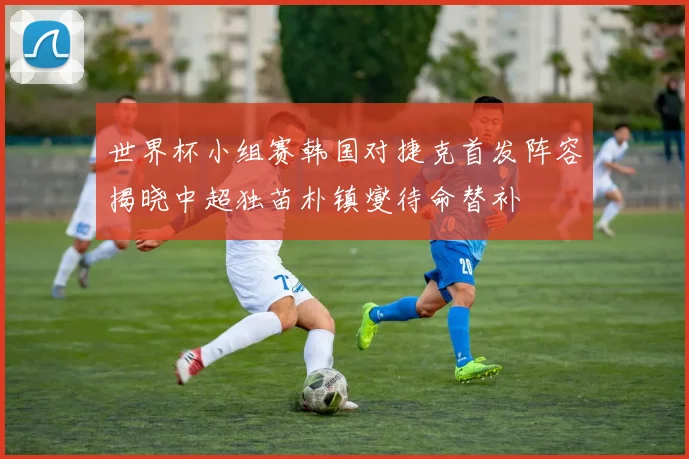 世界杯小组赛韩国对捷克首发阵容揭晓中超独苗朴镇燮待命替补