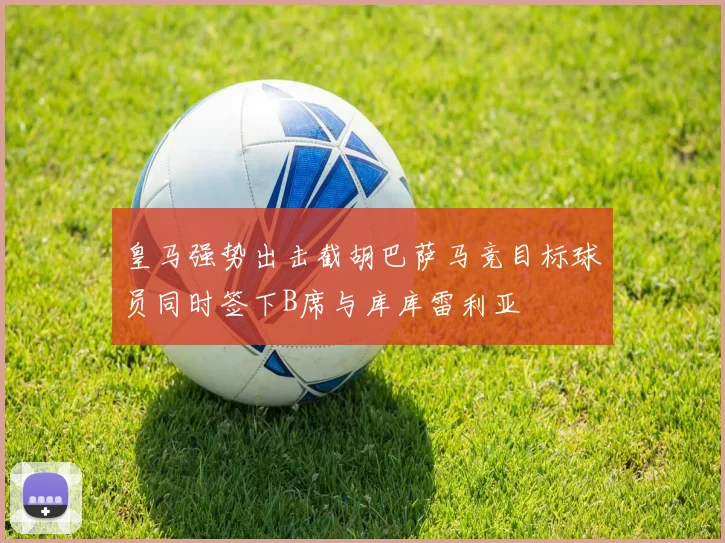 皇马强势出击截胡巴萨马竞目标球员同时签下B席与库库雷利亚