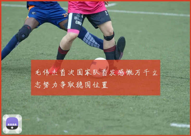 毛伟杰首次国家队首发感慨万千立志努力争取稳固位置